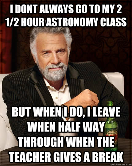 I dont always go to my 2 1/2 hour astronomy class but when i do, i leave when half way through when the teacher gives a break  The Most Interesting Man In The World