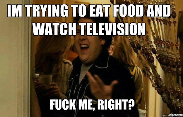 im trying to eat food and watch television FUCK ME, RIGHT?  fuck me right