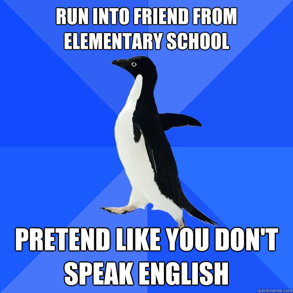 Run into friend from elementary school pretend like you don't speak english  Socially Awkward Penguin