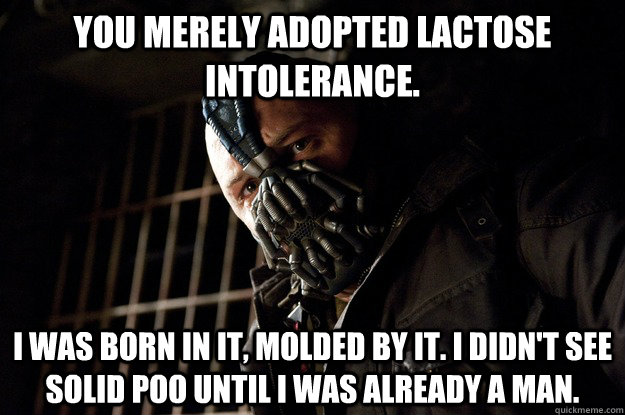You merely adopted lactose intolerance. I was born in it, molded by it. I didn't see solid poo until i was already a man.  Angry Bane