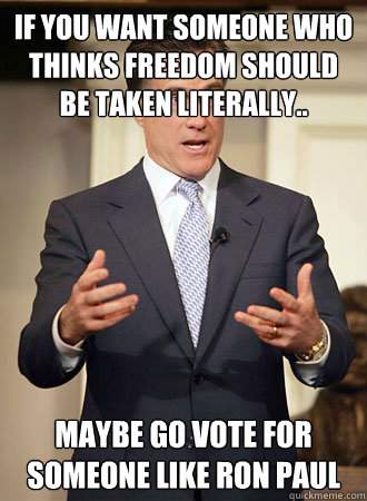 If you want someone who thinks freedom should be taken literally.. maybe go vote for someone like Ron Paul  Relatable Romney