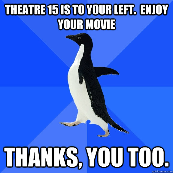 Theatre 15 is to your left.  Enjoy your movie Thanks, you too.  Socially Awkward Penguin