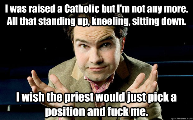 I was raised a Catholic but I'm not any more. All that standing up, kneeling, sitting down. I wish the priest would just pick a position and fuck me. - I was raised a Catholic but I'm not any more. All that standing up, kneeling, sitting down. I wish the priest would just pick a position and fuck me.  jimm carr catholic