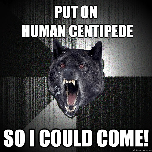 put on
 human centipede So i could come!  Insanity Wolf