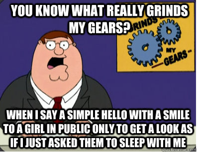 you know what really grinds my gears? When I say a simple hello with a smile to a girl in public only to get a look as if i just asked them to sleep with me   Grinds my gears