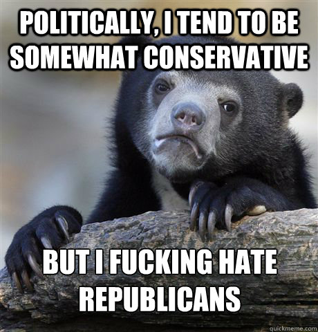 Politically, I tend to be somewhat conservative  But I fucking hate republicans  Confession Bear