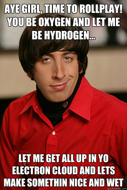 AYE GIRL, TIME TO ROLLPLAY!
YOU BE OXYGEN AND LET ME BE HYDROGEN... Let me get all up in yo electron cloud and lets make somethin nice and wet  Pickup Line Scientist