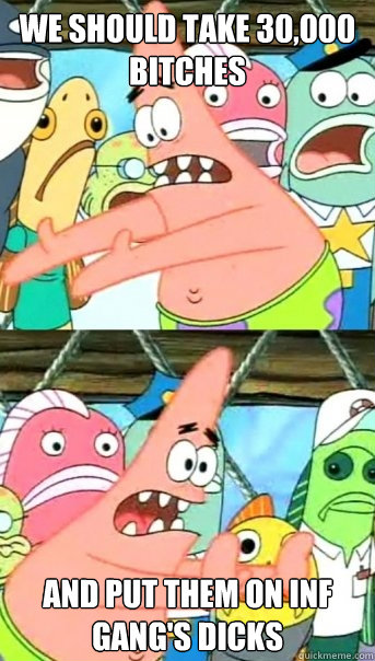 We should take 30,000 bitches and put them on inf gang's dicks  Push it somewhere else Patrick