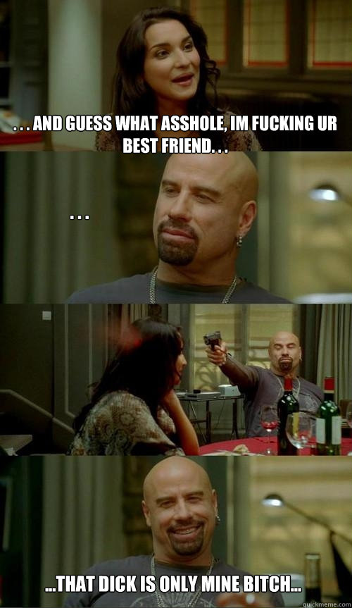 . . . AND GUESS WHAT ASSHOLE, I´M FUCKING UR BEST FRIEND. . . . . . ...THAT DICK IS ONLY MINE BITCH... - . . . AND GUESS WHAT ASSHOLE, I´M FUCKING UR BEST FRIEND. . . . . . ...THAT DICK IS ONLY MINE BITCH...  Crazy Travolta