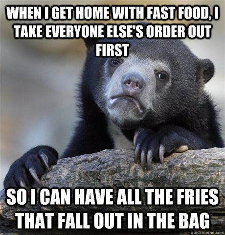 When I get home with fast food, I take everyone else's order out first So I can have all the fries that fall out in the bag  Confession Bear