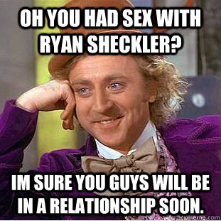 Oh you had sex with ryan sheckler? Im sure you guys will be in a relationship soon.  Creepy Wonka