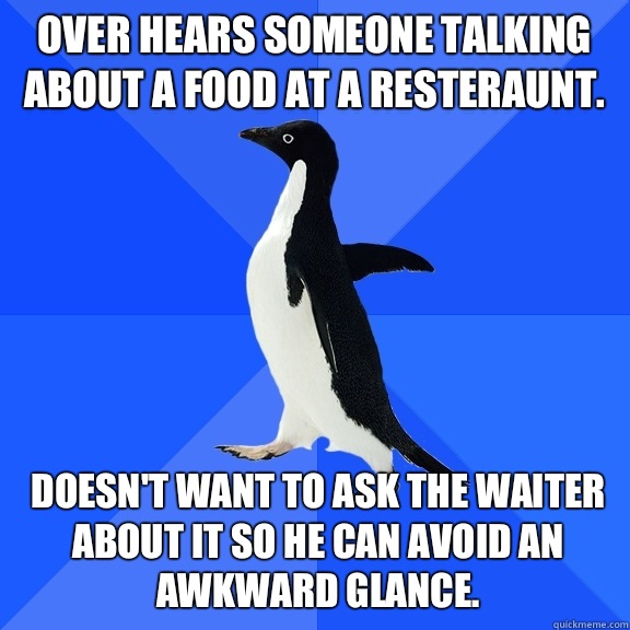 Over hears someone talking about a food at a resteraunt.  Doesn't want to ask the waiter about it so he can avoid an awkward glance.   Socially Awkward Penguin