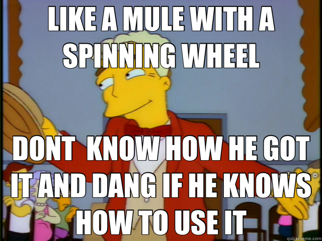 LIKE A MULE WITH A SPINNING WHEEL DONT  KNOW HOW HE GOT IT AND DANG IF HE KNOWS HOW TO USE IT  