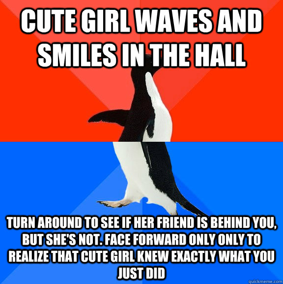 Cute girl waves and smiles in the hall Turn around to see if her friend is behind you, but she's not. face forward only only to realize that cute girl knew exactly what you just did  Socially Awesome Awkward Penguin