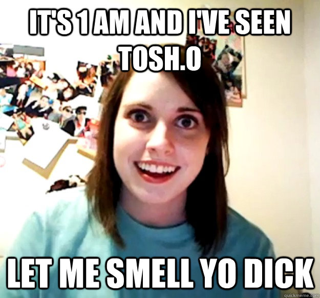 it's 1 am and i've seen tosh.o let me smell yo dick  Overly Attached Girlfriend