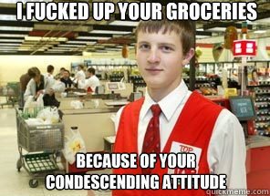 I fucked up your groceries Because of your condescending attitude  Scumbagger