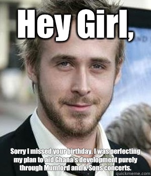 Hey Girl,  Sorry I missed your birthday. I was perfecting my plan to aid Ghana's development purely through Mumford and & Sons concerts.  - Hey Girl,  Sorry I missed your birthday. I was perfecting my plan to aid Ghana's development purely through Mumford and & Sons concerts.   Misc