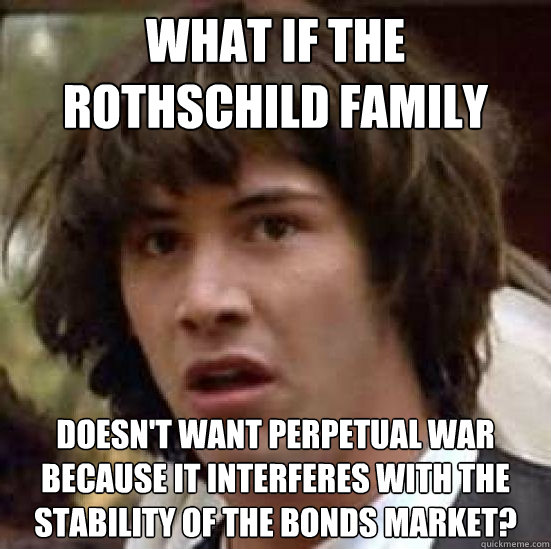 what if the rothschild family Doesn't want perpetual war because it interferes with the stability of the bonds market? - what if the rothschild family Doesn't want perpetual war because it interferes with the stability of the bonds market?  Conspiracy-conspiracy Keanu