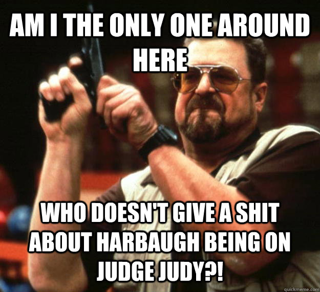 AM I THE ONLY ONE AROUND HERE WHO DOESN'T GIVE A SHIT ABOUT HARBAUGH BEING ON JUDGE JUDY?!  Angry Walter