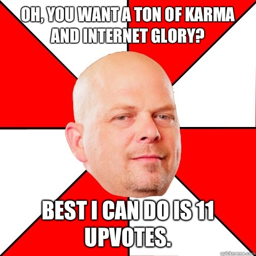 Oh, you want a ton of karma and Internet glory? Best I can do is 11 upvotes.  - Oh, you want a ton of karma and Internet glory? Best I can do is 11 upvotes.   Pawn Star