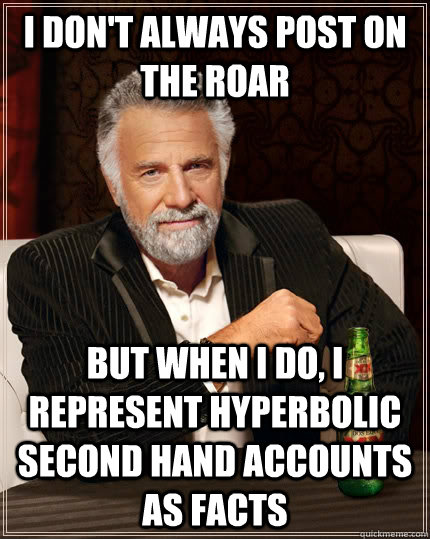 I don't always post on the roar but when I do, i represent hyperbolic second hand accounts as facts  The Most Interesting Man In The World