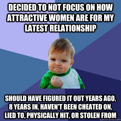 Decided to NOT focus on how attractive women are for my latest relationship Should have figured it out years ago, 8 years in, haven't been cheated on, lied to, physically hit, or stolen from  Success Kid
