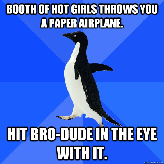 booth of hot girls throws you a paper airplane. hit bro-dude in the eye with it.  Socially Awkward Penguin