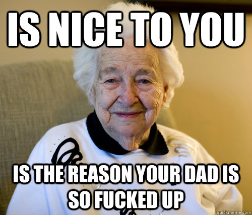 is nice to you is the reason your dad is so fucked up  