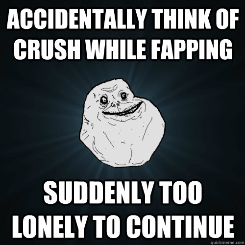 Accidentally think of crush while fapping suddenly too lonely to continue  Forever Alone