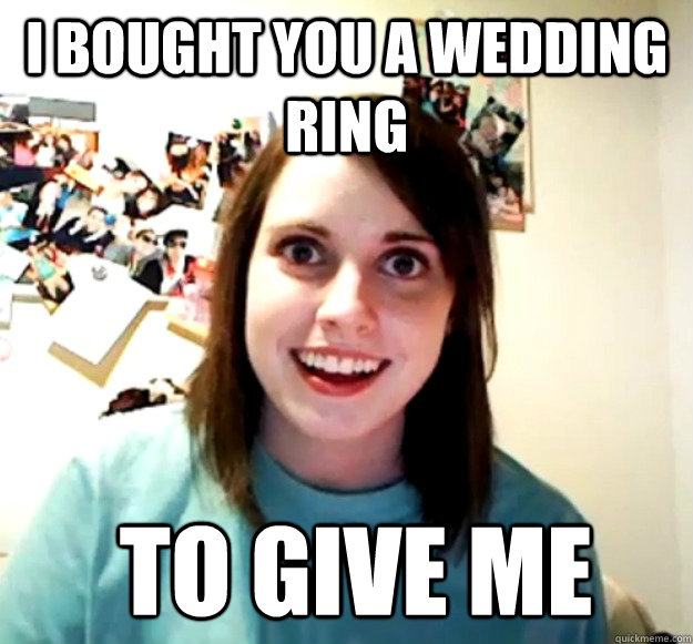 I bought you a wedding ring  to give me  Overly Attached Girlfriend