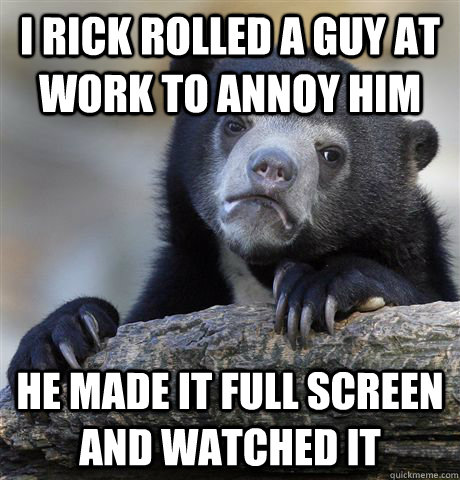 I rick rolled a guy at work to annoy him he made it full screen and watched it  Confession Bear