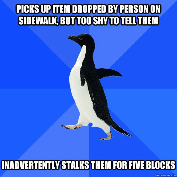 Picks up item dropped by person on sidewalk, but too shy to tell them Inadvertently stalks them for five blocks  Socially Awkward Penguin