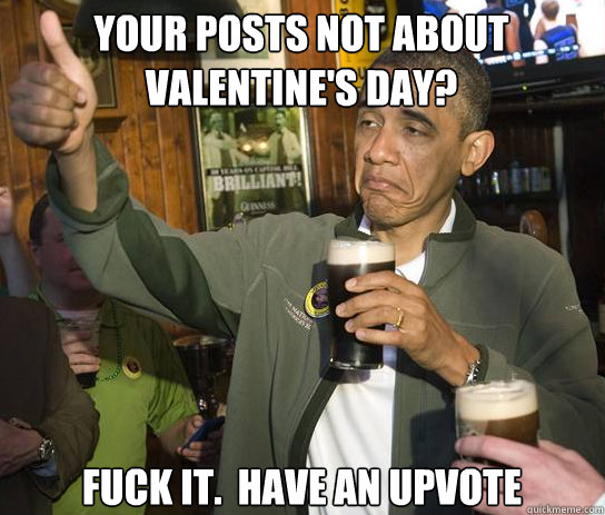 Your posts not about Valentine's Day? Fuck it.  Have an upvote  Upvoting Obama