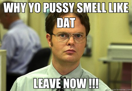 WHY YO PUSSY SMELL LIKE DAT LEAVE NOW !!!  Schrute