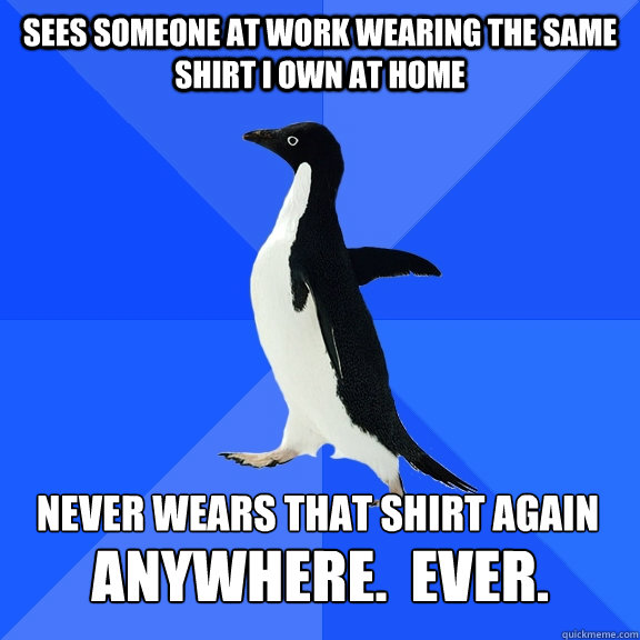 Sees someone at work wearing the same shirt I own at home never wears that shirt again  ANYWHERE.  EVER.  Socially Awkward Penguin