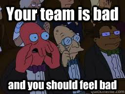 Your team is bad and you should feel bad  Zoidberg