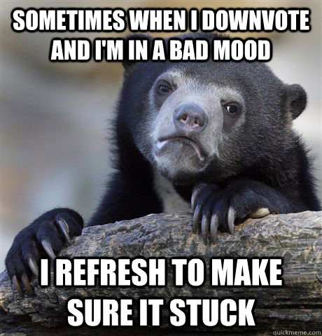 sometimes when i downvote and i'm in a bad mood I refresh to make sure it stuck  Confession Bear