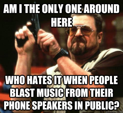 Am i the only one around here who hates it when people blast music from their phone speakers in public?  Am I The Only One Around Here