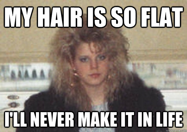 my hair is so flat i'll never make it in life - my hair is so flat i'll never make it in life  1980s Problems