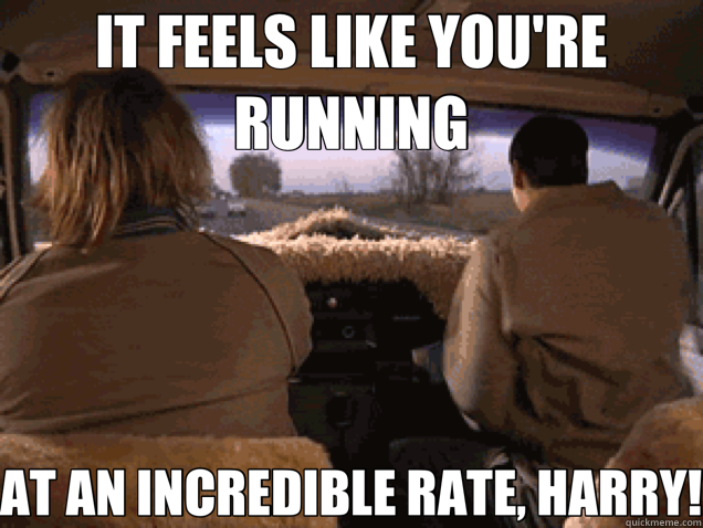 IT FEELS LIKE YOU'RE RUNNING AT AN INCREDIBLE RATE, HARRY!  