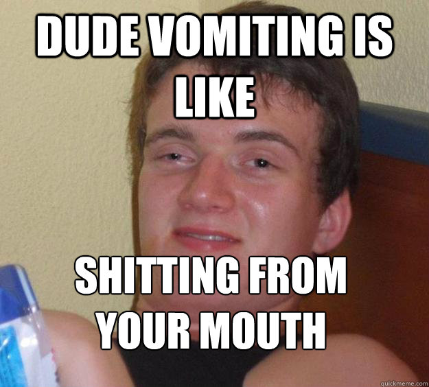 Dude vomiting is like shitting from your mouth
  10 Guy