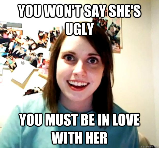 You won't say she's ugly You must be in love with her  Overly Attached Girlfriend