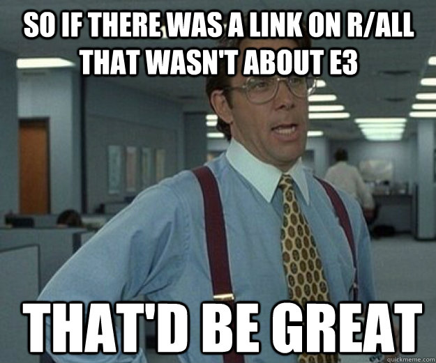 So if there was a link on r/all that wasn't about E3 THAT'd BE great  that would be great