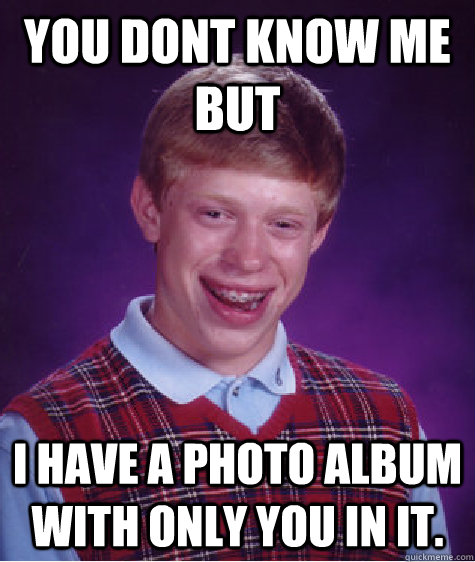 you dont know me but i have a photo album with only you in it.  Bad Luck Brian