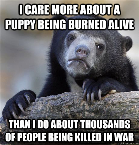 I CARE MORE ABOUT A PUPPY BEING BURNED ALIVE THAN I DO ABOUT THOUSANDS OF PEOPLE BEING KILLED IN WAR  Confession Bear