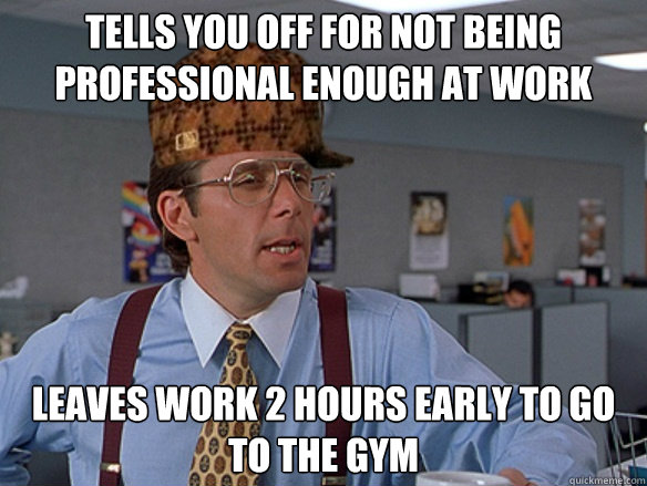 Tells you off for not being professional enough at work Leaves work 2 hours early to go to the gym - Tells you off for not being professional enough at work Leaves work 2 hours early to go to the gym  Misc