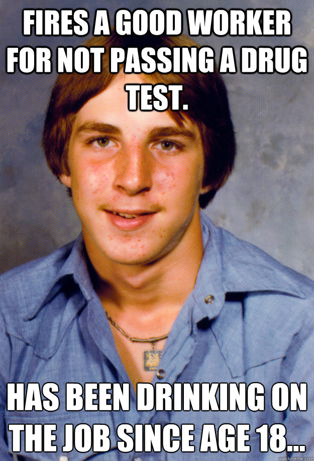 Fires a good worker for not passing a drug test. Has been drinking on the job since age 18…
 - Fires a good worker for not passing a drug test. Has been drinking on the job since age 18…
  Old Economy Steven