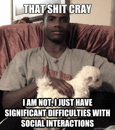 that shit cray I AM NOT, I JUST HAVE SIGNIFICANT DIFFICULTIES with SOCIAL INTERACTIONs  