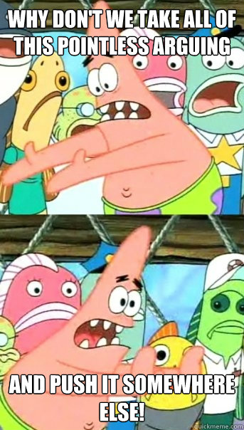 Why don't we take all of this pointless arguing AND PUSH IT SOMEWHERE ELSE!  Push it somewhere else Patrick