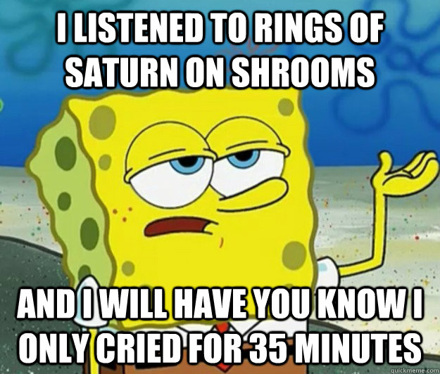 I listened to rings of Saturn on shrooms and I will have you know i only cried for 35 minutes  Tough Spongebob